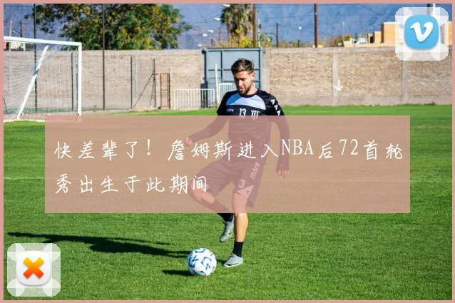 快差辈了！詹姆斯进入NBA后72首轮秀出生于此期间