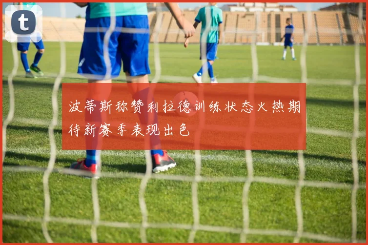 波蒂斯称赞利拉德训练状态火热期待新赛季表现出色
