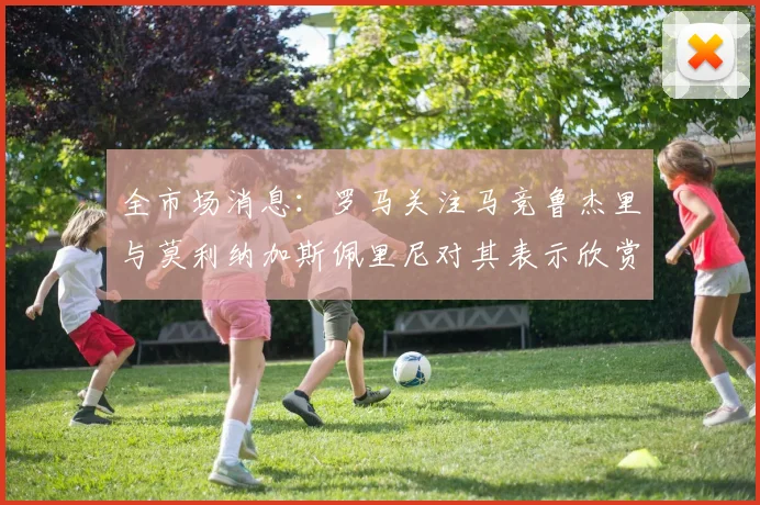 全市场消息：罗马关注马竞鲁杰里与莫利纳加斯佩里尼对其表示欣赏