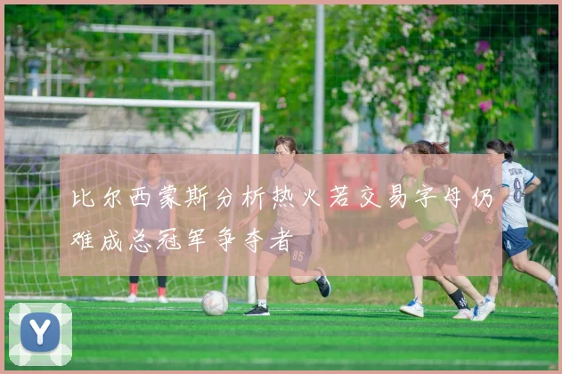 比尔西蒙斯分析热火若交易字母仍难成总冠军争夺者