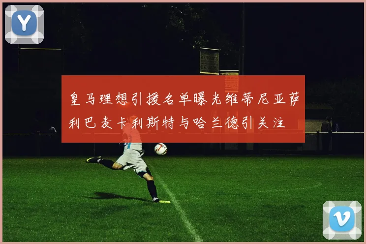 皇马理想引援名单曝光维蒂尼亚萨利巴麦卡利斯特与哈兰德引关注