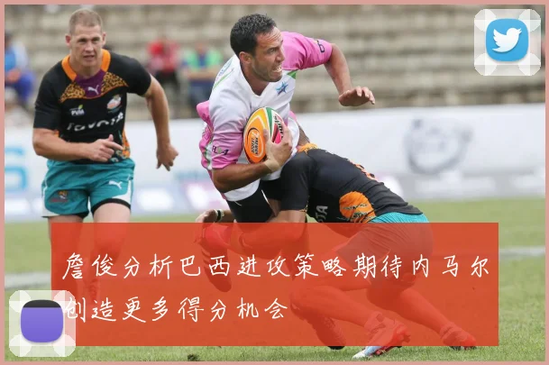 詹俊分析巴西进攻策略期待内马尔创造更多得分机会