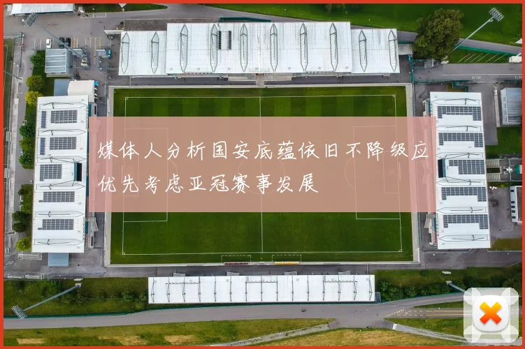 媒体人分析国安底蕴依旧不降级应优先考虑亚冠赛事发展