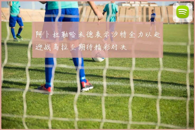阿卜杜勒哈米德表示沙特全力以赴迎战乌拉圭期待精彩对决
