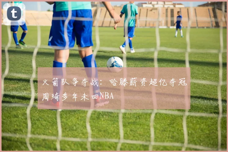 火箭队争夺战：哈滕薪资超亿夺冠周琦多年未回NBA