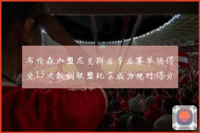 布伦森加盟尼克斯后季后赛单场得分15次数创联盟纪录成为绝对得分王
