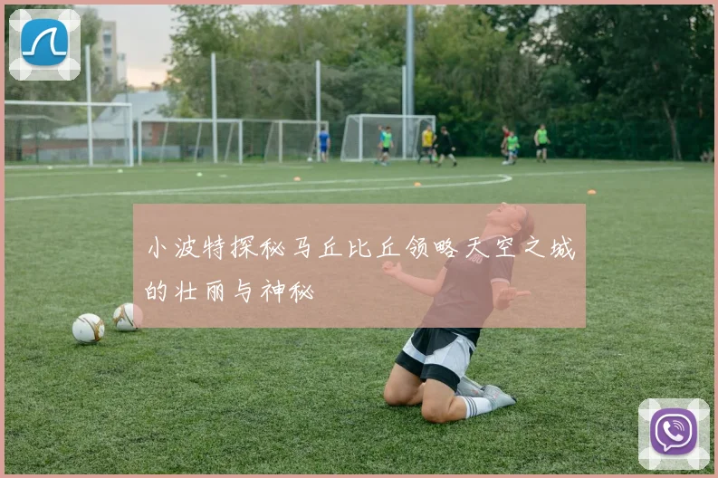 小波特探秘马丘比丘领略天空之城的壮丽与神秘